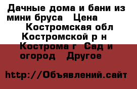 Дачные дома и бани из мини бруса › Цена ­ 100 000 - Костромская обл., Костромской р-н, Кострома г. Сад и огород » Другое   